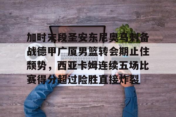 关于加时末段圣安东尼奥马刺备战德甲广厦男篮转会期止住颓势，西亚卡姆连续五场比赛得分超过险胜直接炸裂的信息-多宝官方入口